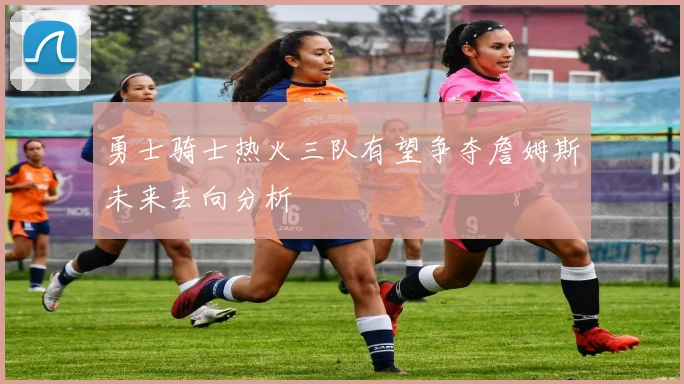 勇士骑士热火三队有望争夺詹姆斯未来去向分析