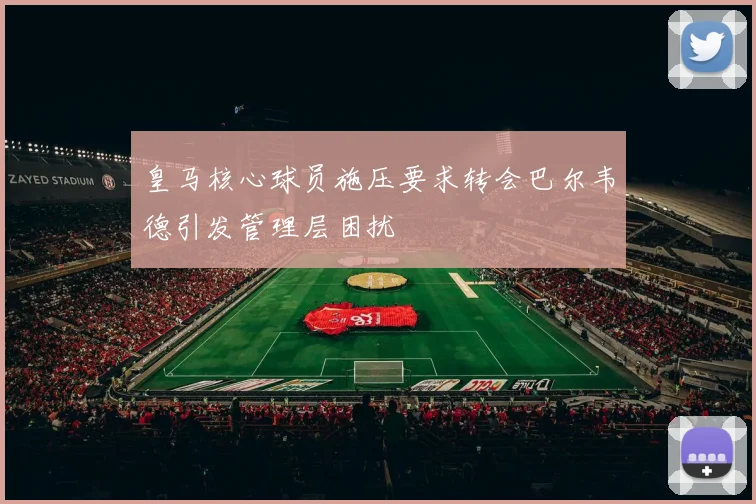 皇马核心球员施压要求转会巴尔韦德引发管理层困扰