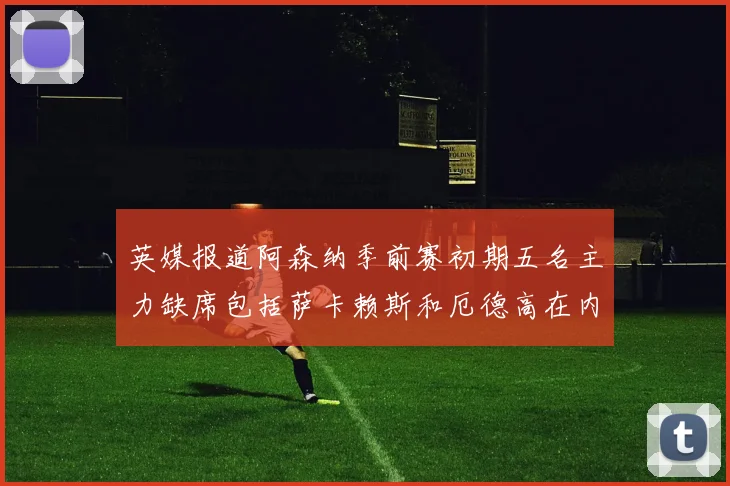 英媒报道阿森纳季前赛初期五名主力缺席包括萨卡赖斯和厄德高在内