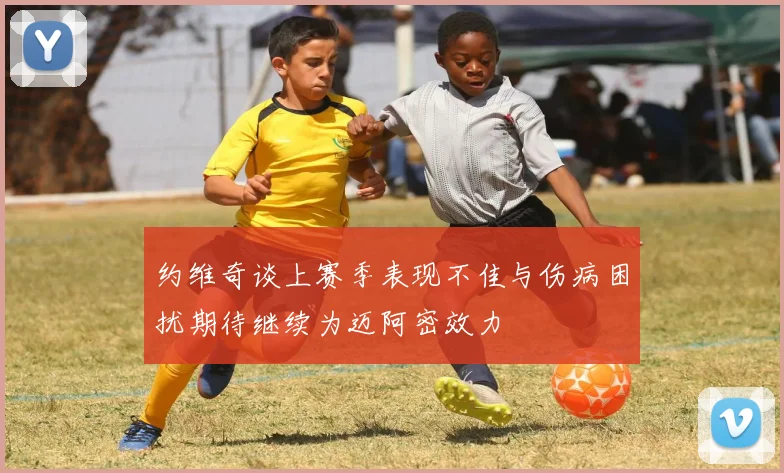 约维奇谈上赛季表现不佳与伤病困扰期待继续为迈阿密效力