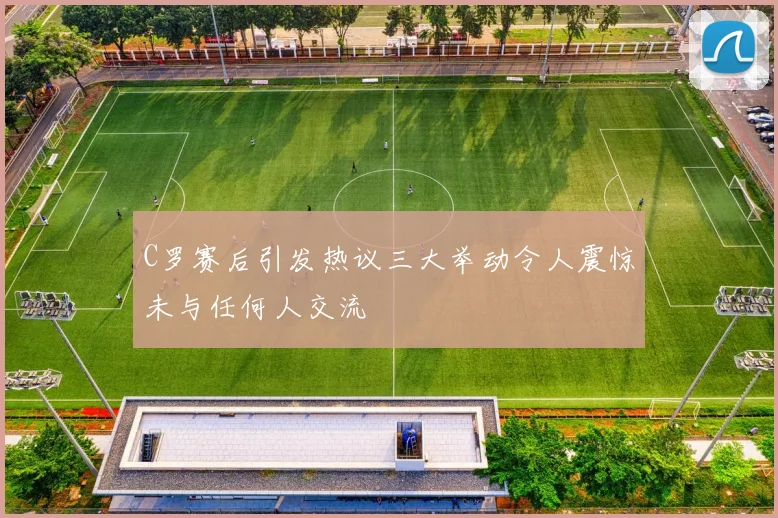 C罗赛后引发热议三大举动令人震惊未与任何人交流
