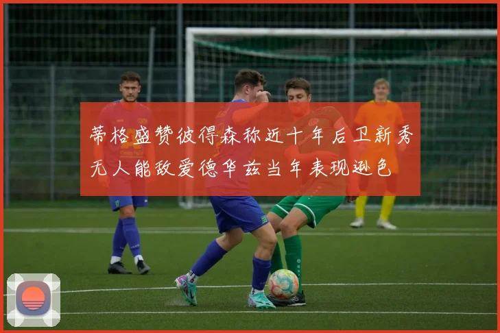 蒂格盛赞彼得森称近十年后卫新秀无人能敌爱德华兹当年表现逊色
