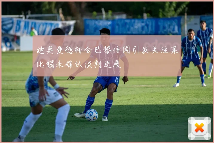 迪奥曼德转会巴黎传闻引发关注莱比锡未确认谈判进展