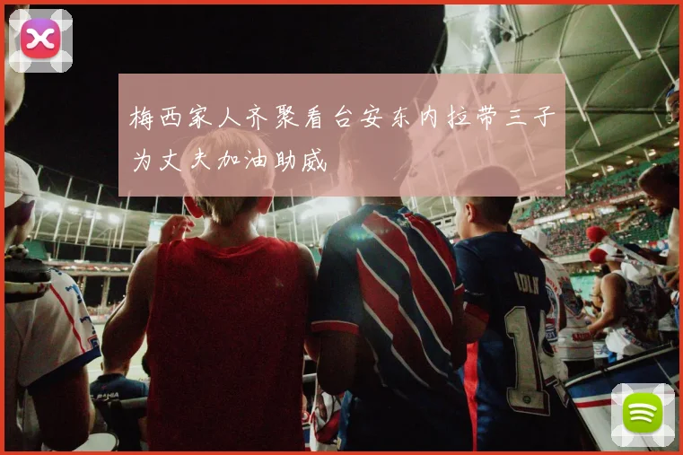 梅西家人齐聚看台安东内拉带三子为丈夫加油助威