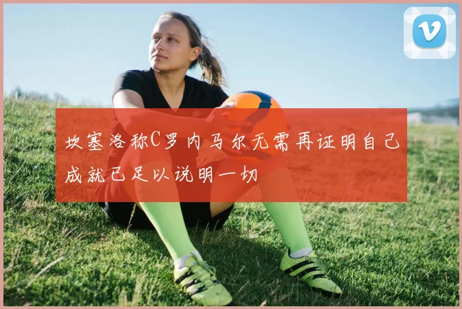 坎塞洛称C罗内马尔无需再证明自己成就已足以说明一切