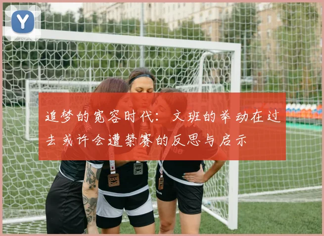 追梦的宽容时代：文班的举动在过去或许会遭禁赛的反思与启示