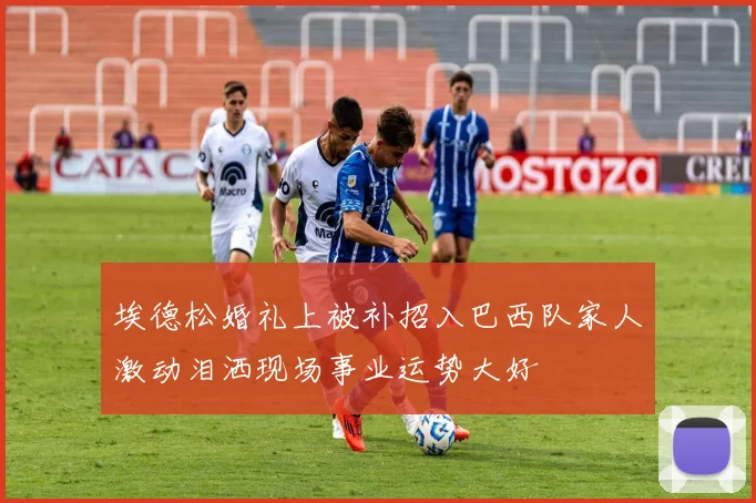 埃德松婚礼上被补招入巴西队家人激动泪洒现场事业运势大好