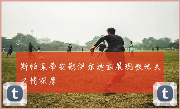 斯帕莱蒂安慰伊尔迪兹展现教练关怀情深厚
