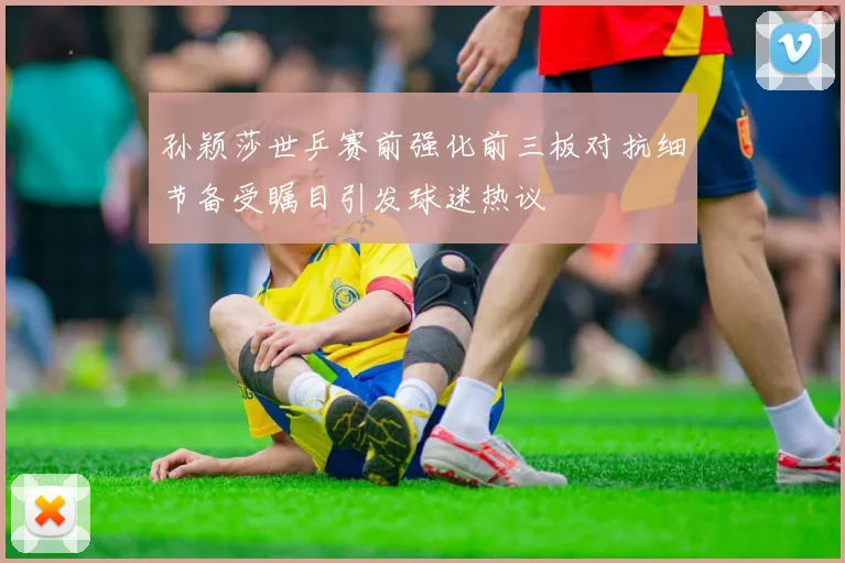 孙颖莎世乒赛前强化前三板对抗细节备受瞩目引发球迷热议