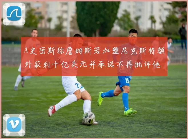 A史密斯称詹姆斯若加盟尼克斯将额外获利十亿美元并承诺不再批评他