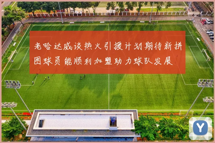 老哈达威谈热火引援计划期待新拼图球员能顺利加盟助力球队发展