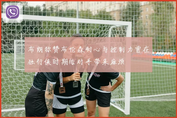 布朗称赞布伦森耐心与控制力曾在独行侠时期给对手带来麻烦