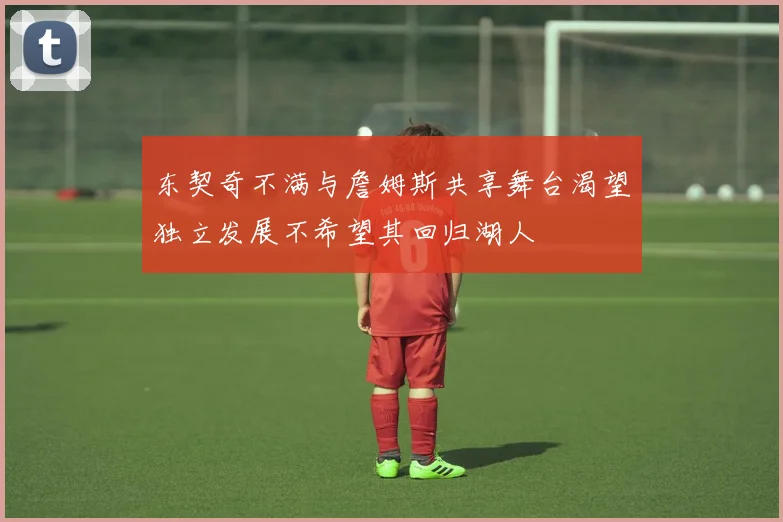 东契奇不满与詹姆斯共享舞台渴望独立发展不希望其回归湖人