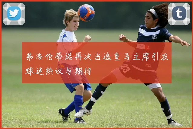 弗洛伦蒂诺再次当选皇马主席引发球迷热议与期待