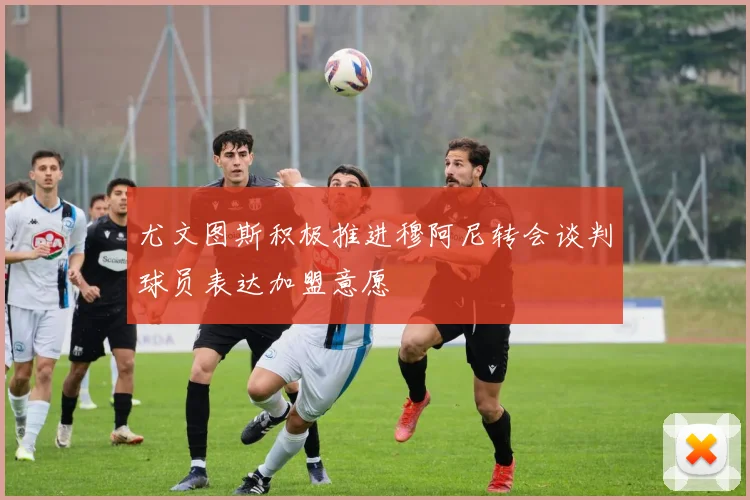 尤文图斯积极推进穆阿尼转会谈判球员表达加盟意愿
