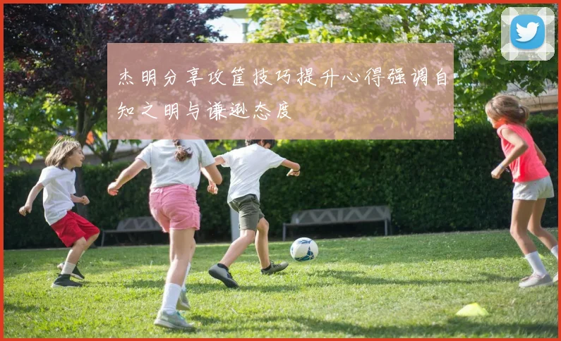 杰明分享攻筐技巧提升心得强调自知之明与谦逊态度