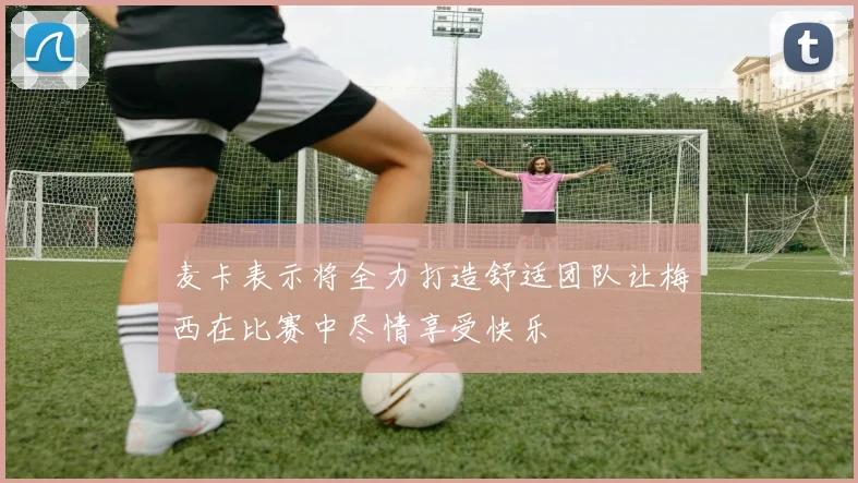 麦卡表示将全力打造舒适团队让梅西在比赛中尽情享受快乐