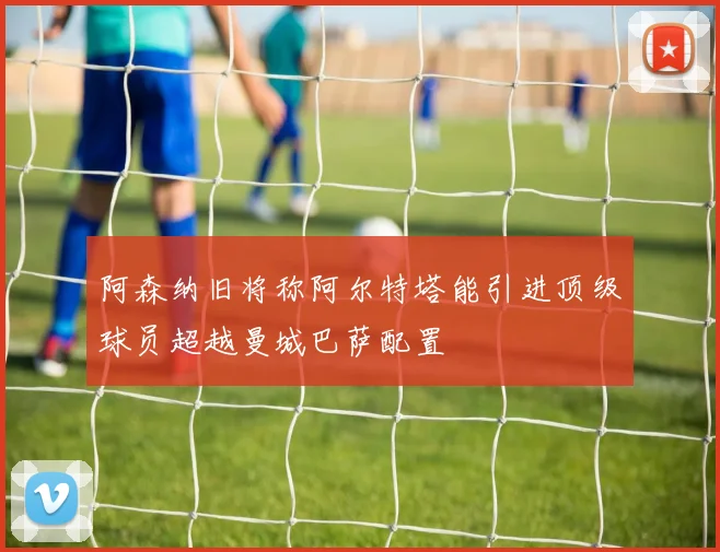 阿森纳旧将称阿尔特塔能引进顶级球员超越曼城巴萨配置