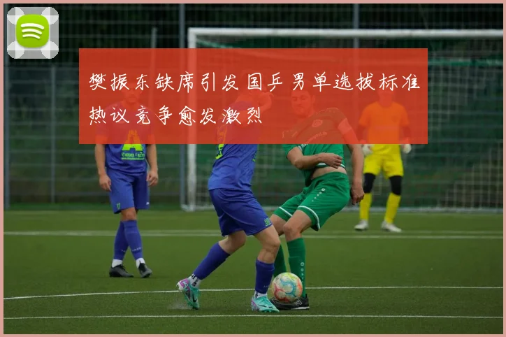 樊振东缺席引发国乒男单选拔标准热议竞争愈发激烈