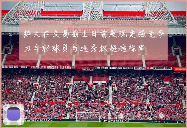 热火在交易截止日前展现更强竞争力年轻球员与选秀权超越绿军